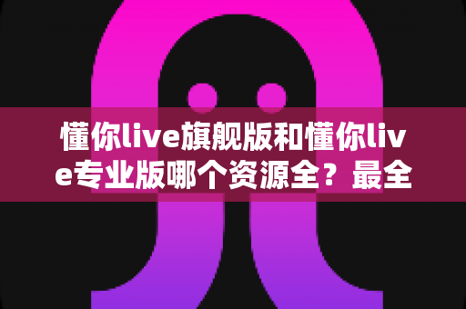 懂你live旗舰版和懂你live专业版哪个资源全?最全资源对比与选购指南帮你一次搞懂 懂你live旗舰版和懂你live专业版哪个资源全?最全资源对比与选购指南帮你一次搞懂