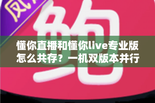 懂你直播和懂你live专业版怎么共存？一机双版本并行使用全攻略，轻松解决安装冲突难题