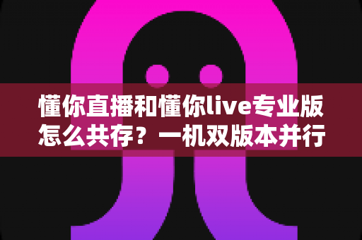 懂你直播和懂你live专业版怎么共存？一机双版本并行使用全攻略，轻松解决安装冲突难题