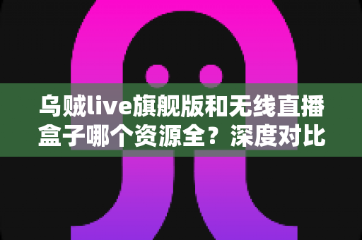 乌贼live旗舰版和无线直播盒子哪个资源全?深度对比解析助你轻松选购 乌贼live旗舰版和无线直播盒子哪个资源全?深度对比解析助你轻松选购