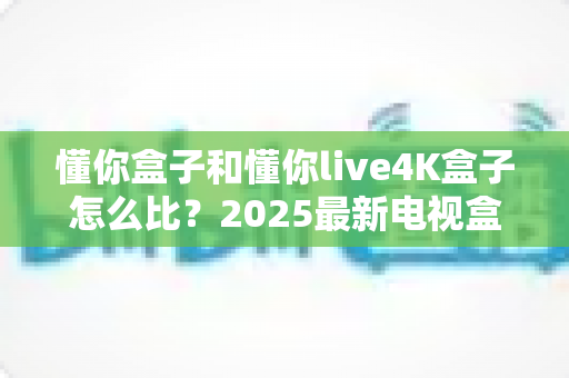 懂你盒子和懂你live4K盒子怎么比?2025最新电视盒子选购全攻略,看完再买不踩坑 懂你盒子和懂你live4K盒子怎么比?2025最新电视盒子选购全攻略,看完再买不踩坑