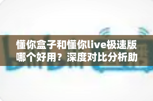 懂你盒子和懂你live极速版哪个好用?深度对比分析助你找到最适合的选择 懂你盒子和懂你live极速版哪个好用?深度对比分析助你找到最适合的选择
