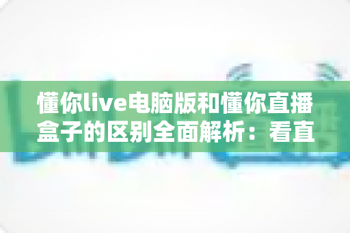 懂你live电脑版和懂你直播盒子的区别全面解析:看直播到底该怎么选? 懂你live电脑版和懂你直播盒子的区别全面解析:看直播到底该怎么选?