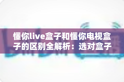 懂你live盒子和懂你电视盒子的区别全解析：选对盒子，开启大屏影音新体验