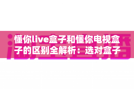 懂你live盒子和懂你电视盒子的区别全解析：选对盒子，开启大屏影音新体验