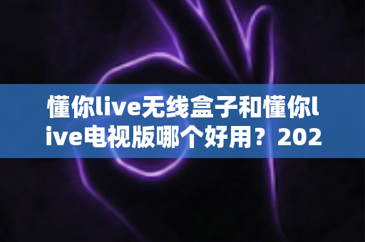 懂你live无线盒子和懂你live电视版哪个好用?2025年最全对比评测与选购指南 懂你live无线盒子和懂你live电视版哪个好用?2025年最全对比评测与选购指南