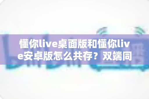 懂你live桌面版和懂你live安卓版怎么共存?双端同时使用全攻略,新手也能轻松上手 懂你live桌面版和懂你live安卓版怎么共存?双端同时使用全攻略,新手也能轻松上手