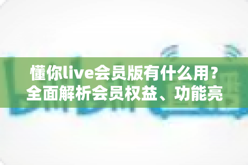 懂你live会员版有什么用？全面解析会员权益、功能亮点与开通价值指南