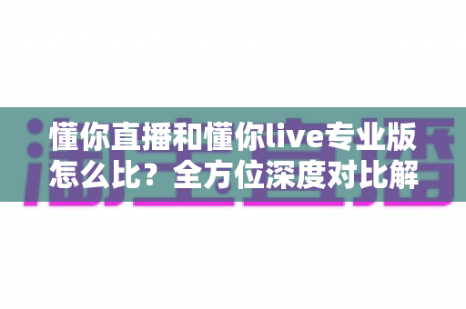 懂你直播和懂你live专业版怎么比?全方位深度对比解析,助你选对版本不踩坑 懂你直播和懂你live专业版怎么比?全方位深度对比解析,助你选对版本不踩坑