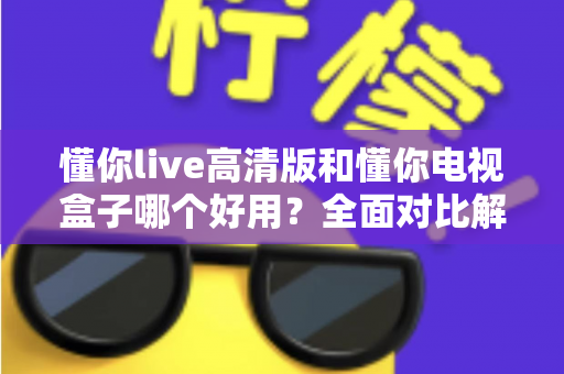 懂你live高清版和懂你电视盒子哪个好用？全面对比解析助你轻松选购不踩坑