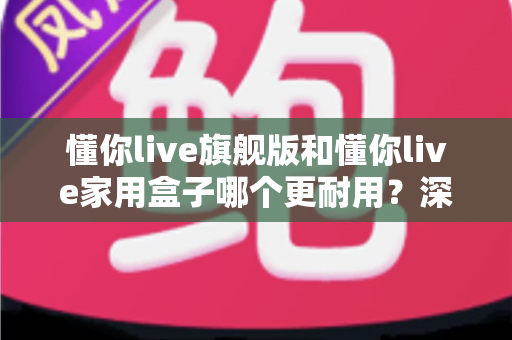 懂你live旗舰版和懂你live家用盒子哪个更耐用？深度对比解析与选购避坑指南