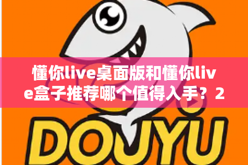 懂你live桌面版和懂你live盒子推荐哪个值得入手？2025最全选购对比指南，看完不踩坑！