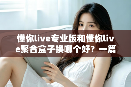 懂你live专业版和懂你live聚合盒子换哪个好？一篇看懂差异、选对不踩坑的实用指南