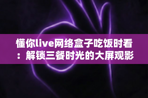懂你live网络盒子吃饭时看:解锁三餐时光的大屏观影新体验 懂你live网络盒子吃饭时看:解锁三餐时光的大屏观影新体验