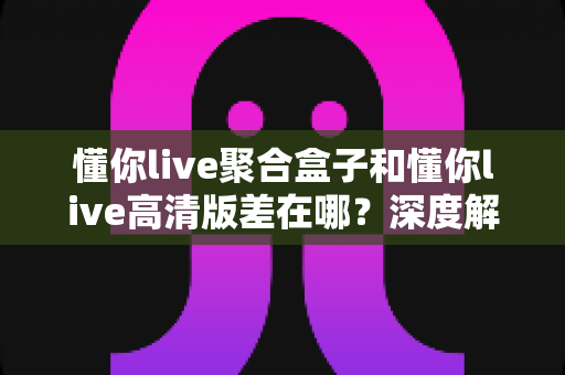 懂你live聚合盒子和懂你live高清版差在哪？深度解析两大版本区别，帮你选出最适合的追剧看球神器