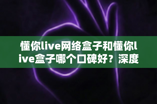 懂你live网络盒子和懂你live盒子哪个口碑好?深度对比评测与选购避坑指南 懂你live网络盒子和懂你live盒子哪个口碑好?深度对比评测与选购避坑指南