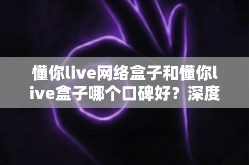 懂你live网络盒子和懂你live盒子哪个口碑好?深度对比评测与选购避坑指南 懂你live网络盒子和懂你live盒子哪个口碑好?深度对比评测与选购避坑指南