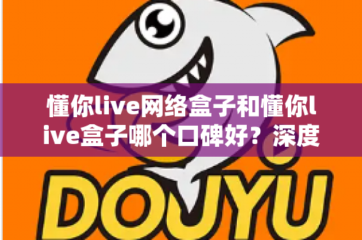 懂你live网络盒子和懂你live盒子哪个口碑好？深度对比评测与选购避坑指南