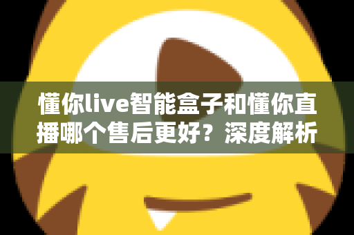 懂你live智能盒子和懂你直播哪个售后更好？深度解析售后差异与选购避坑指南