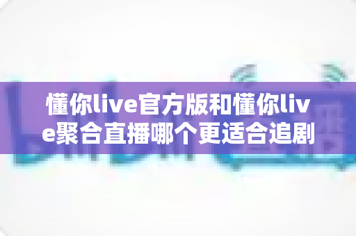 懂你live官方版和懂你live聚合直播哪个更适合追剧？全面对比分析助你找到最佳追剧工具