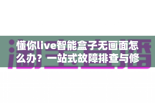 懂你live智能盒子无画面怎么办？一站式故障排查与修复指南，让您快速恢复精彩视界