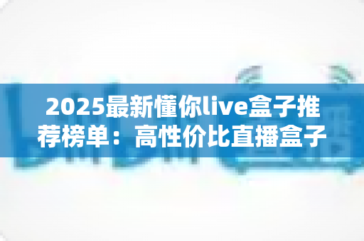 2025最新懂你live盒子推荐榜单:高性价比直播盒子选购全攻略,一文帮你避开所有选购陷阱 2025最新懂你live盒子推荐榜单:高性价比直播盒子选购全攻略,一文帮你避开所有选购陷阱