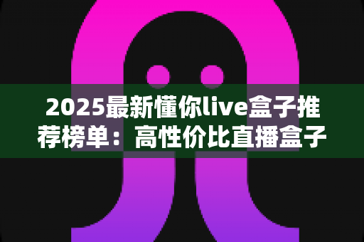2025最新懂你live盒子推荐榜单：高性价比直播盒子选购全攻略，一文帮你避开所有选购陷阱