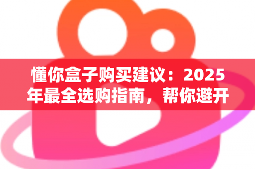 懂你盒子购买建议：2025年最全选购指南，帮你避开所有坑