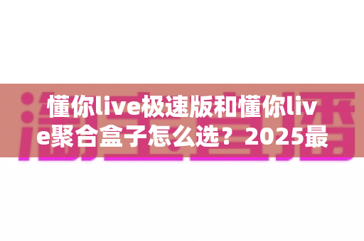 懂你live极速版和懂你live聚合盒子怎么选?2025最全选购指南与深度对比分析 懂你live极速版和懂你live聚合盒子怎么选?2025最全选购指南与深度对比分析