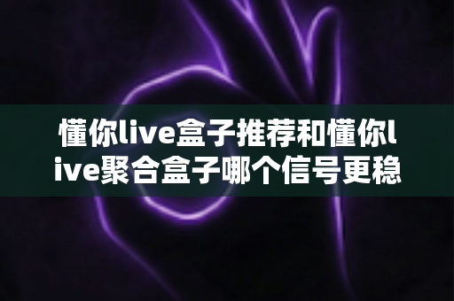 懂你live盒子推荐和懂你live聚合盒子哪个信号更稳定？全方位深度对比解析助你精准选购