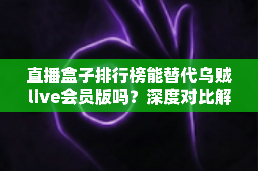 直播盒子排行榜能替代乌贼live会员版吗?深度对比解析与理性选择指南 直播盒子排行榜能替代乌贼live会员版吗?深度对比解析与理性选择指南