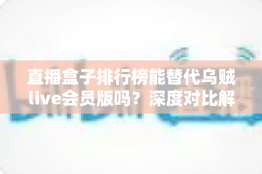 直播盒子排行榜能替代乌贼live会员版吗？深度对比解析与理性选择指南