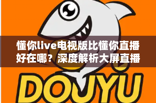 懂你live电视版比懂你直播好在哪?深度解析大屏直播软件的核心优势与选择指南 懂你live电视版比懂你直播好在哪?深度解析大屏直播软件的核心优势与选择指南