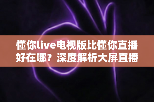 懂你live电视版比懂你直播好在哪？深度解析大屏直播软件的核心优势与选择指南
