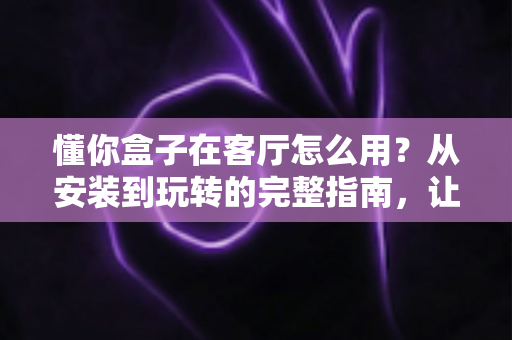 懂你盒子在客厅怎么用?从安装到玩转的完整指南,让家庭娱乐焕然一新 懂你盒子在客厅怎么用?从安装到玩转的完整指南,让家庭娱乐焕然一新