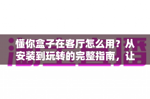 懂你盒子在客厅怎么用?从安装到玩转的完整指南,让家庭娱乐焕然一新 懂你盒子在客厅怎么用?从安装到玩转的完整指南,让家庭娱乐焕然一新