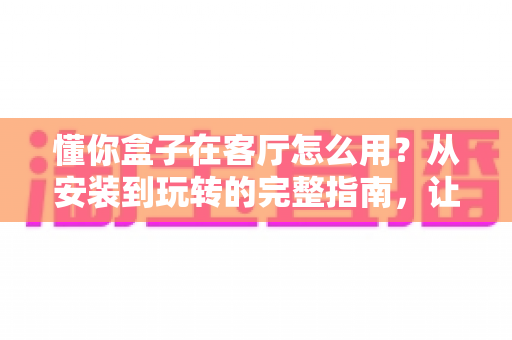 懂你盒子在客厅怎么用？从安装到玩转的完整指南，让家庭娱乐焕然一新