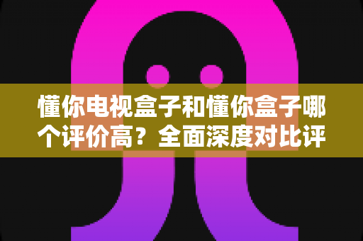 懂你电视盒子和懂你盒子哪个评价高?全面深度对比评测与选购指南带你找到答案 懂你电视盒子和懂你盒子哪个评价高?全面深度对比评测与选购指南带你找到答案