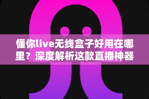 懂你live无线盒子好用在哪里？深度解析这款直播神器的核心优势与真实使用体验
