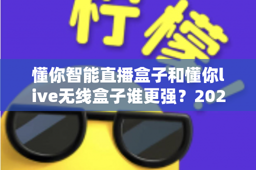 懂你智能直播盒子和懂你live无线盒子谁更强？2025年最全深度对比评测，帮你选对直播神器