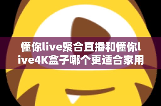 懂你live聚合直播和懂你live4K盒子哪个更适合家用？家庭影音选购全攻略