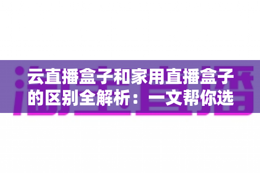 云直播盒子和家用直播盒子的区别全解析:一文帮你选对直播设备 云直播盒子和家用直播盒子的区别全解析:一文帮你选对直播设备
