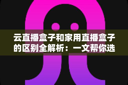 云直播盒子和家用直播盒子的区别全解析：一文帮你选对直播设备