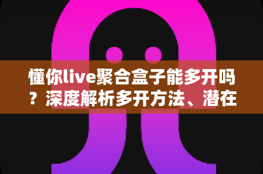 懂你live聚合盒子能多开吗?深度解析多开方法、潜在风险与实用建议全攻略 懂你live聚合盒子能多开吗?深度解析多开方法、潜在风险与实用建议全攻略
