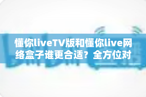 懂你liveTV版和懂你live网络盒子谁更合适?全方位对比帮你做出明智选择 懂你liveTV版和懂你live网络盒子谁更合适?全方位对比帮你做出明智选择