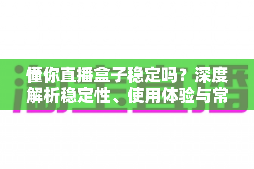 懂你直播盒子稳定吗?深度解析稳定性、使用体验与常见问题全指南 懂你直播盒子稳定吗?深度解析稳定性、使用体验与常见问题全指南