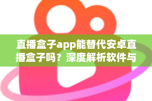 直播盒子app能替代安卓直播盒子吗？深度解析软件与硬件直播方案的优劣与选购指南