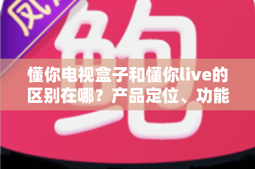 懂你电视盒子和懂你live的区别在哪?产品定位、功能差异与选购指南全解析 懂你电视盒子和懂你live的区别在哪?产品定位、功能差异与选购指南全解析