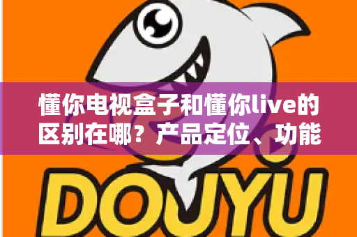 懂你电视盒子和懂你live的区别在哪?产品定位、功能差异与选购指南全解析 懂你电视盒子和懂你live的区别在哪?产品定位、功能差异与选购指南全解析