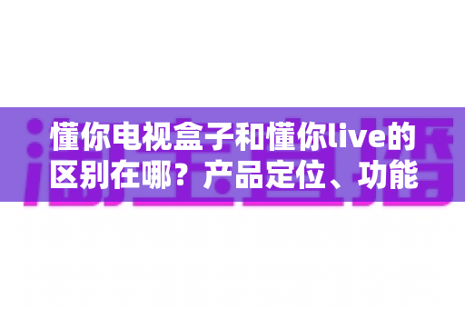 懂你电视盒子和懂你live的区别在哪？产品定位、功能差异与选购指南全解析